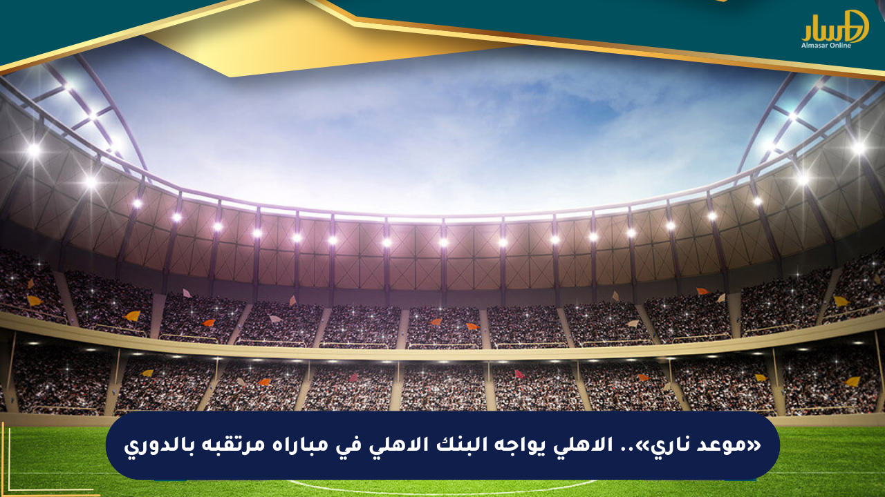 «موعد ناري».. الأهلي يواجه البنك الأهلي في مباراة مرتقبة بالدوري